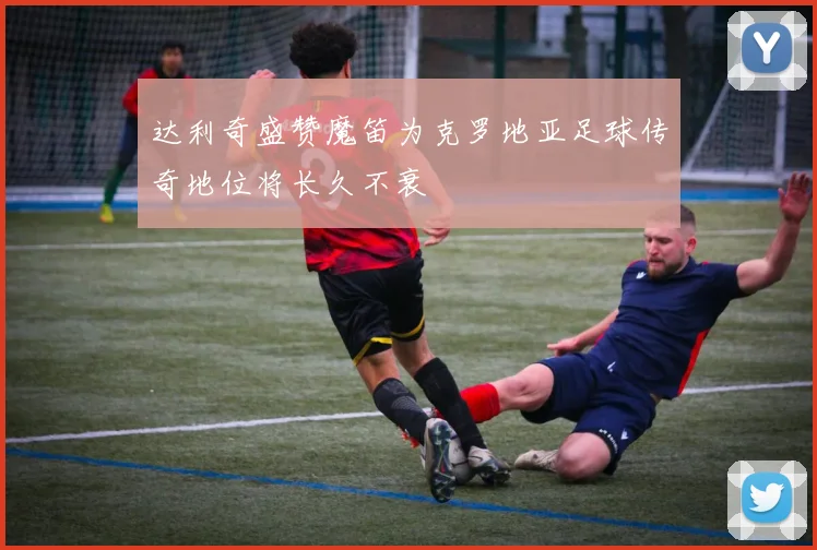 达利奇盛赞魔笛为克罗地亚足球传奇地位将长久不衰