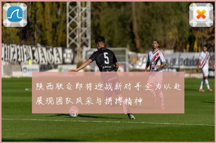 陕西联合即将迎战新对手全力以赴展现团队风采与拼搏精神