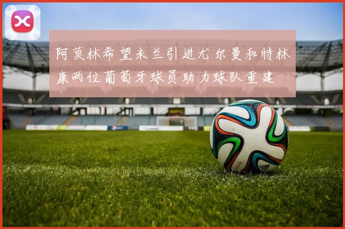 阿莫林希望米兰引进尤尔曼和特林康两位葡萄牙球员助力球队重建