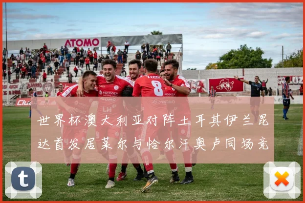世界杯澳大利亚对阵土耳其伊兰昆达首发居莱尔与恰尔汗奥卢同场竞技