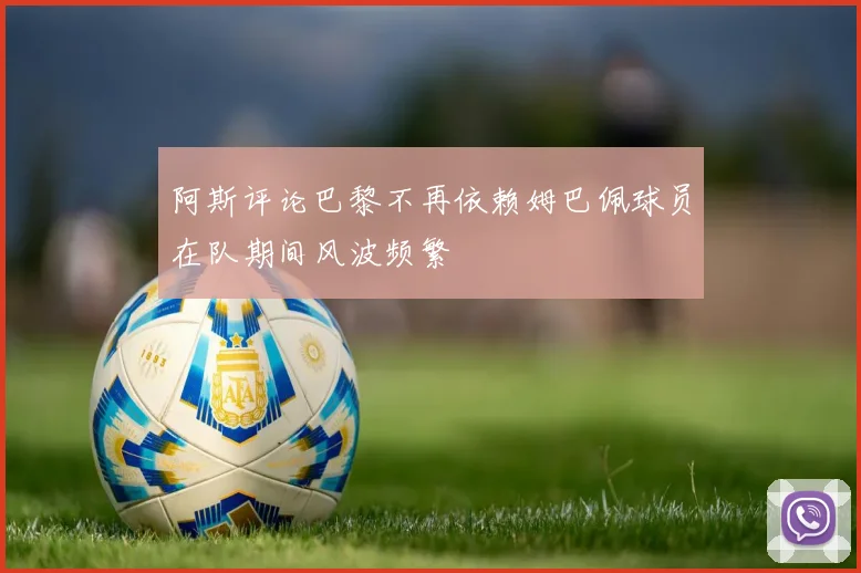 阿斯评论巴黎不再依赖姆巴佩球员在队期间风波频繁