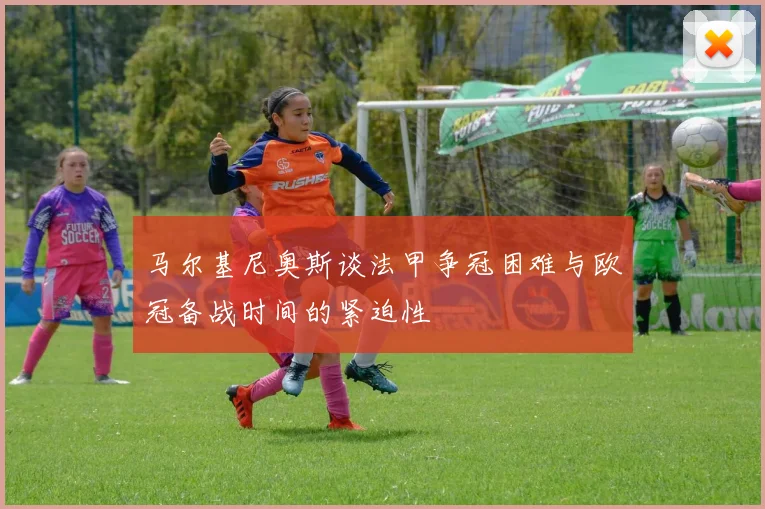 马尔基尼奥斯谈法甲争冠困难与欧冠备战时间的紧迫性
