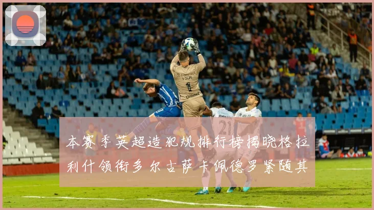 本赛季英超造犯规排行榜揭晓格拉利什领衔多尔古萨卡佩德罗紧随其后