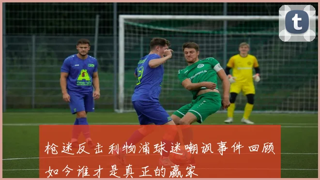 枪迷反击利物浦球迷嘲讽事件回顾如今谁才是真正的赢家