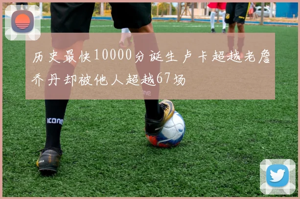 历史最快10000分诞生卢卡超越老詹乔丹却被他人超越67场