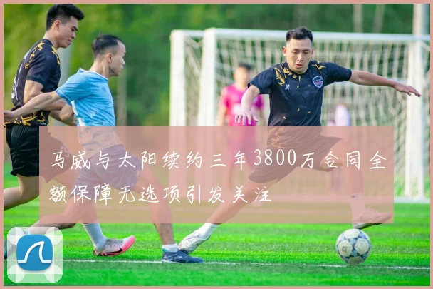 马威与太阳续约三年3800万合同全额保障无选项引发关注
