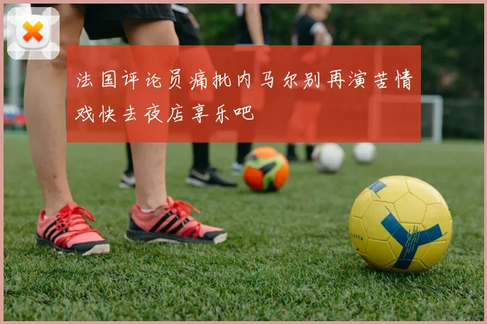 法国评论员痛批内马尔别再演苦情戏快去夜店享乐吧
