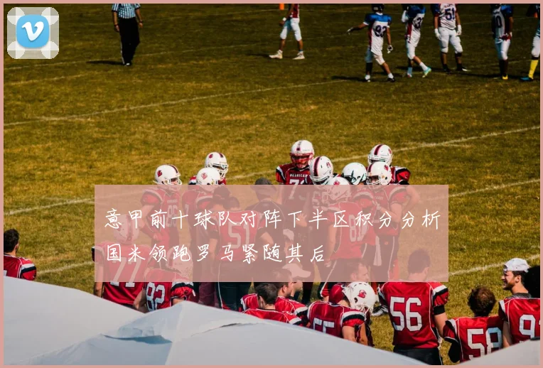 意甲前十球队对阵下半区积分分析国米领跑罗马紧随其后