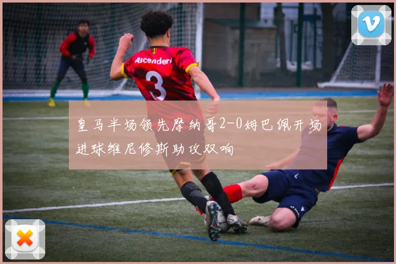 皇马半场领先摩纳哥2-0姆巴佩开场进球维尼修斯助攻双响