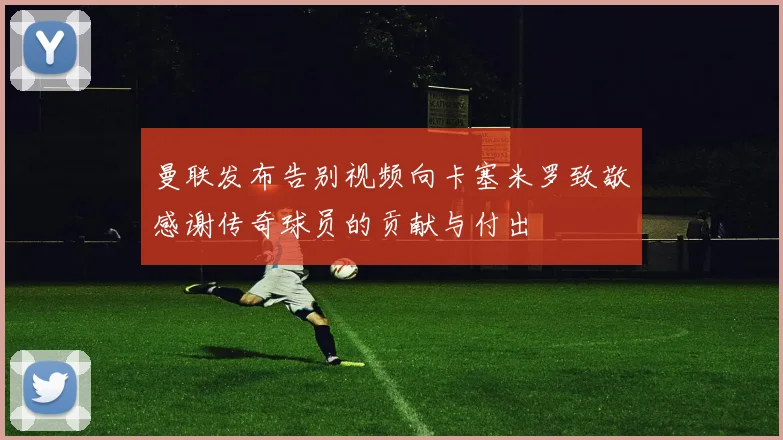 曼联发布告别视频向卡塞米罗致敬感谢传奇球员的贡献与付出