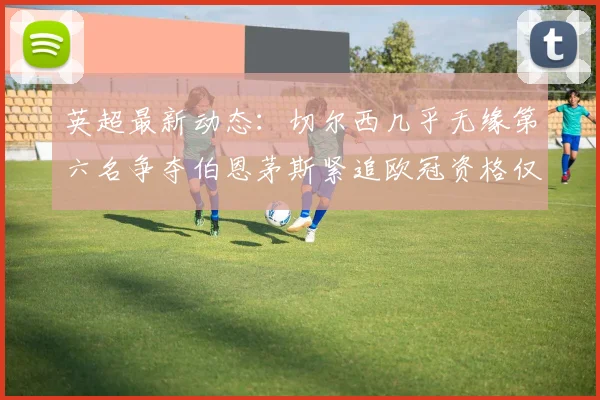 英超最新动态：切尔西几乎无缘第六名争夺伯恩茅斯紧追欧冠资格仅差三分