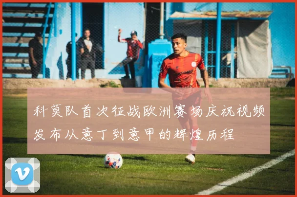 科莫队首次征战欧洲赛场庆祝视频发布从意丁到意甲的辉煌历程