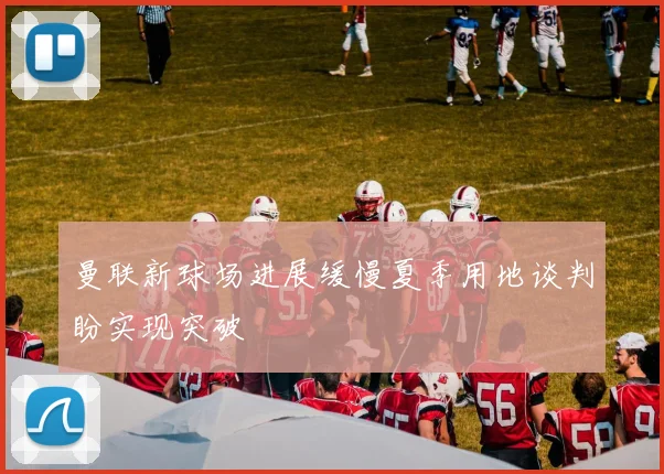 曼联新球场进展缓慢夏季用地谈判盼实现突破
