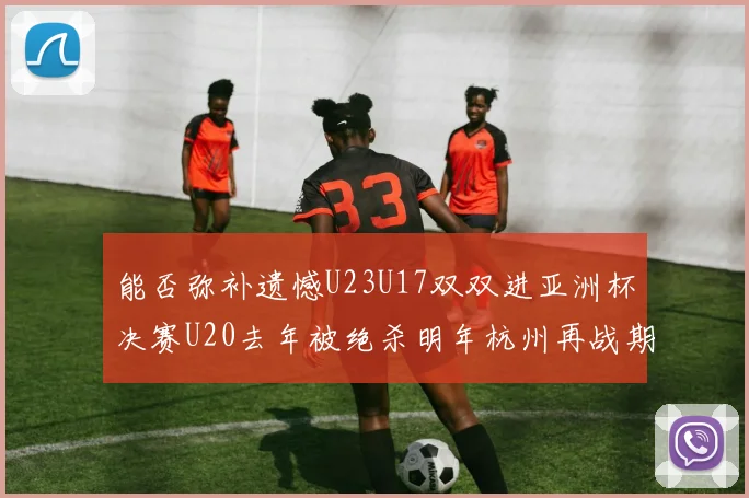 能否弥补遗憾U23U17双双进亚洲杯决赛U20去年被绝杀明年杭州再战期待辉煌