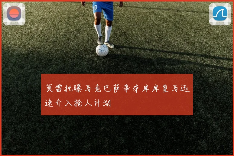 莫雷托曝马竞巴萨争夺库库皇马迅速介入抢人计划