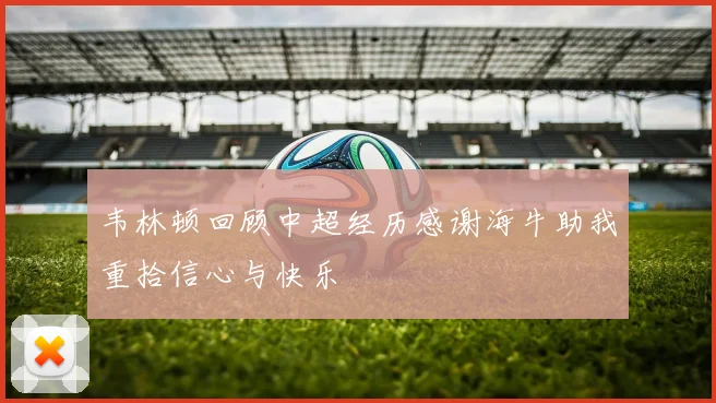 韦林顿回顾中超经历感谢海牛助我重拾信心与快乐